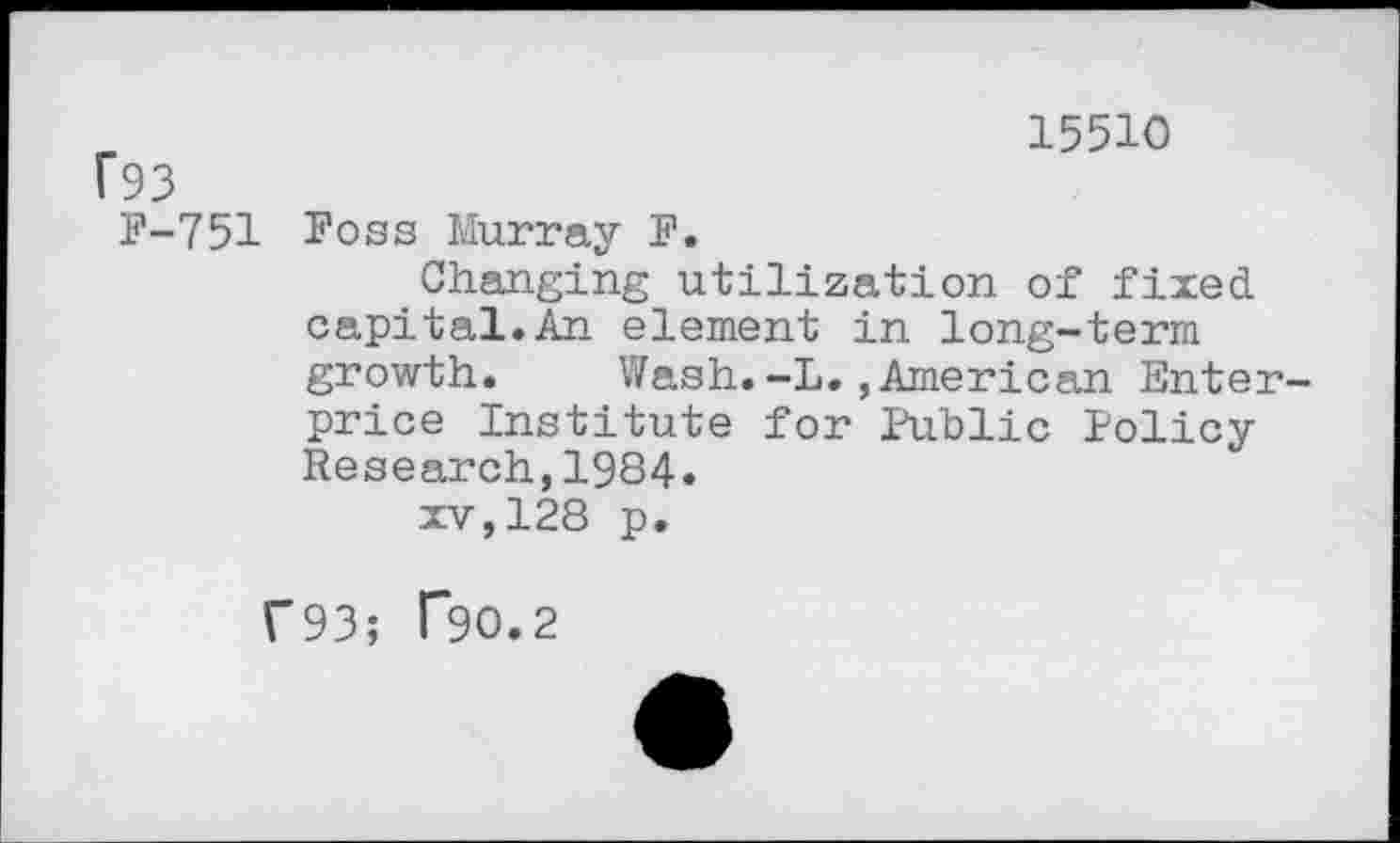 ﻿15510 f93
F-751 Foss Murray F.
Changing utilization of fixed capital.An element in long-term growth.	Wash.-L.,American Enter
price Institute for Public Policy Research,1984.
xv,128 p.
C93; T9O.2